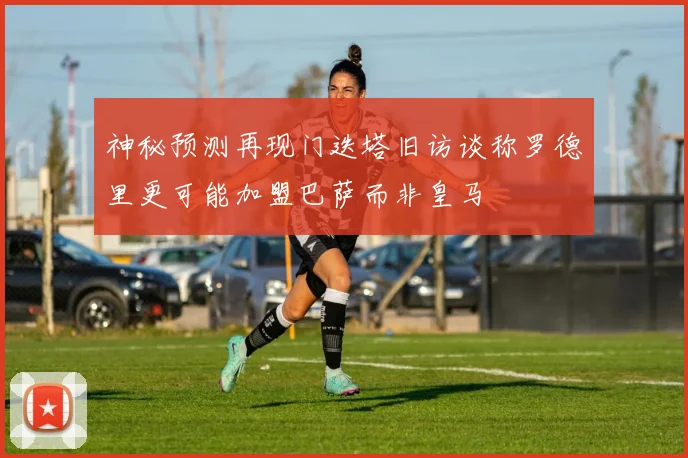神秘预测再现门迭塔旧访谈称罗德里更可能加盟巴萨而非皇马