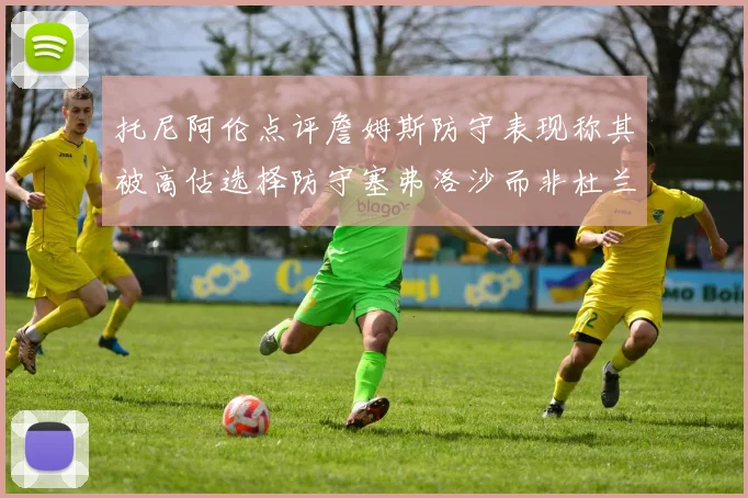 托尼阿伦点评詹姆斯防守表现称其被高估选择防守塞弗洛沙而非杜兰特