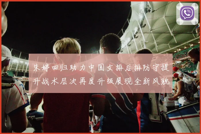 朱婷回归助力中国女排后排防守提升战术层次再度升级展现全新风貌