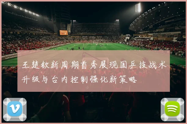 王楚钦新周期首秀展现国乒技战术升级与台内控制强化新策略