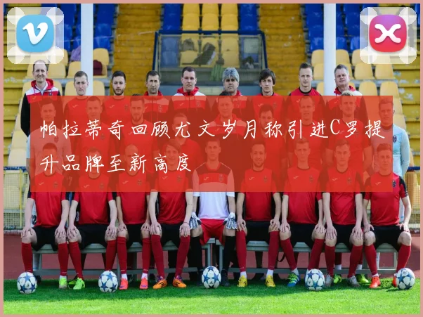 帕拉蒂奇回顾尤文岁月称引进C罗提升品牌至新高度