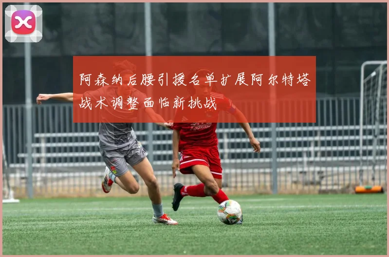 阿森纳后腰引援名单扩展阿尔特塔战术调整面临新挑战