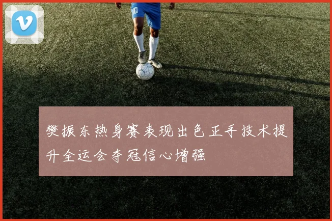 樊振东热身赛表现出色正手技术提升全运会夺冠信心增强