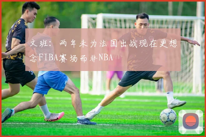 文班:两年未为法国出战现在更想念FIBA赛场而非NBA