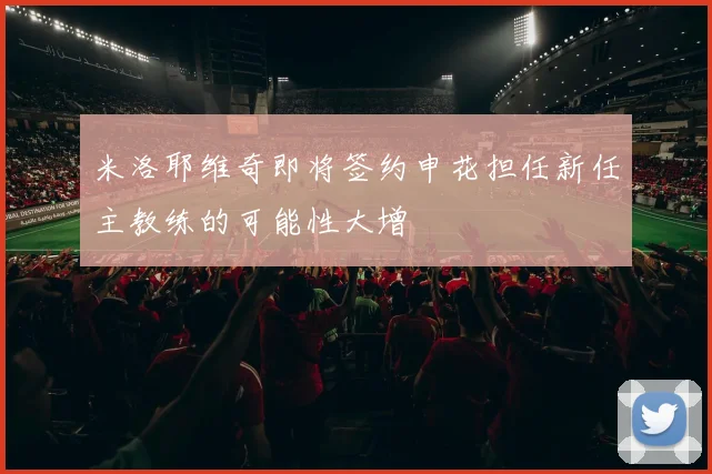 米洛耶维奇即将签约申花担任新任主教练的可能性大增
