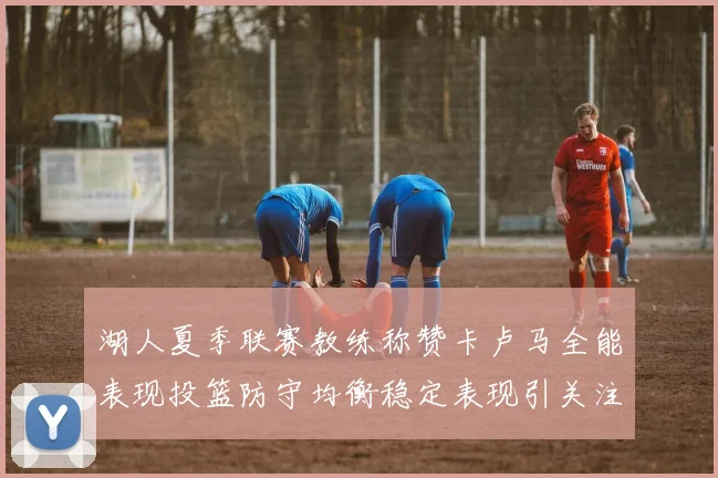 湖人夏季联赛教练称赞卡卢马全能表现投篮防守均衡稳定表现引关注