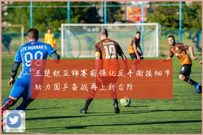 王楚钦亚锦赛前强化反手衔接细节助力国乒备战再上新台阶