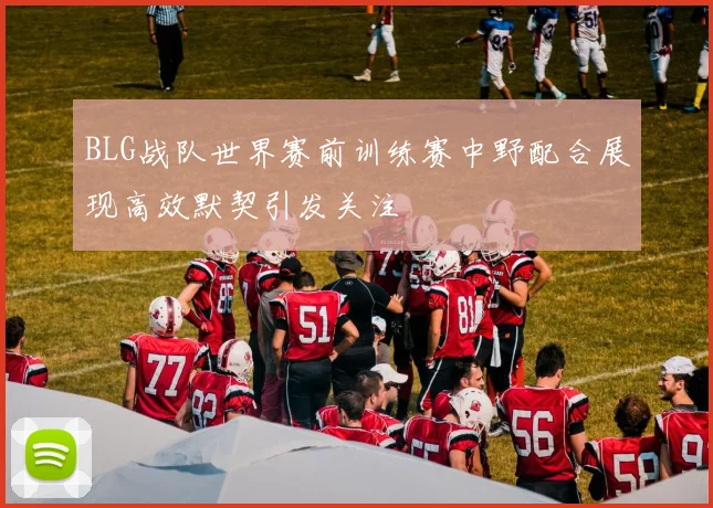 BLG战队世界赛前训练赛中野配合展现高效默契引发关注